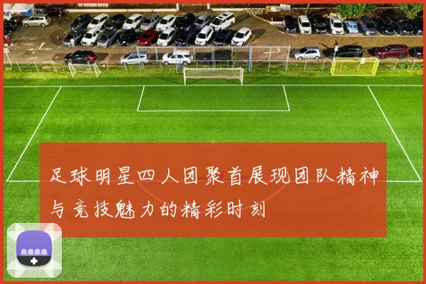 足球明星四人团聚首展现团队精神与竞技魅力的精彩时刻