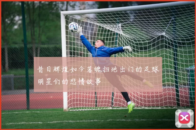 昔日辉煌如今落魄扫地出门的足球明星们的悲情故事