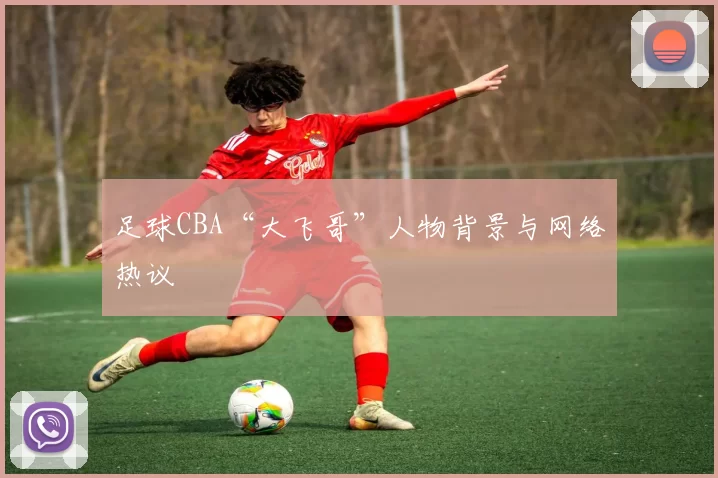 足球CBA“大飞哥”人物背景与网络热议