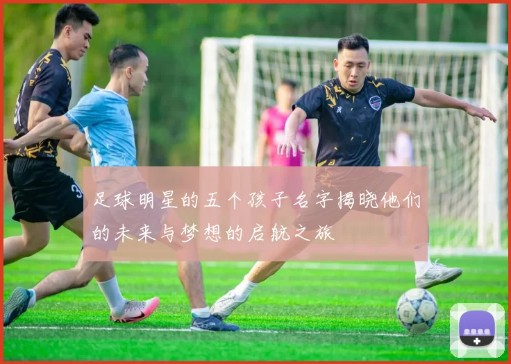 足球明星的五个孩子名字揭晓他们的未来与梦想的启航之旅