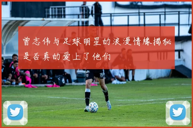 曾志伟与足球明星的浪漫情缘揭秘是否真的爱上了他们
