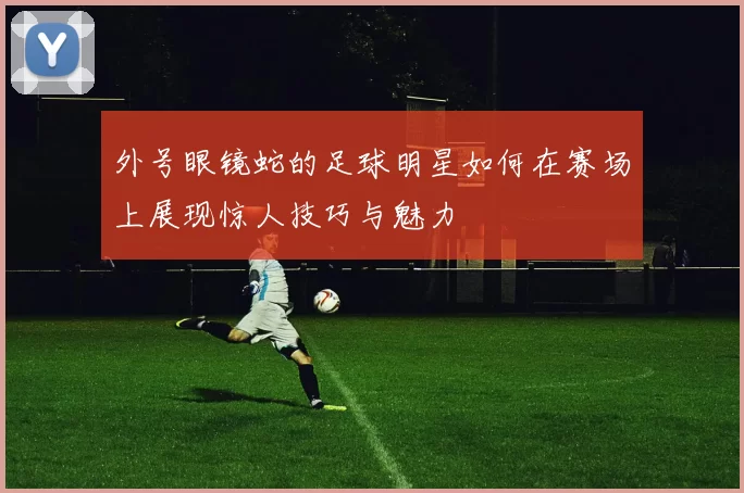 外号眼镜蛇的足球明星如何在赛场上展现惊人技巧与魅力
