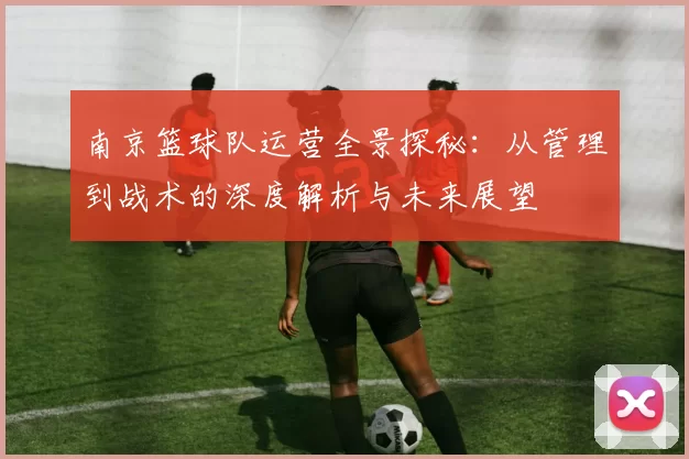 南京篮球队运营全景探秘：从管理到战术的深度解析与未来展望