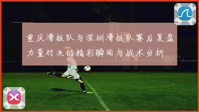 重庆滑板队与深圳滑板队赛后复盘力量对决的精彩瞬间与战术分析