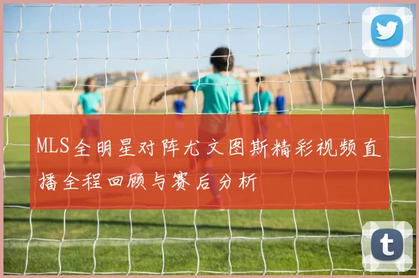 MLS全明星对阵尤文图斯精彩视频直播全程回顾与赛后分析