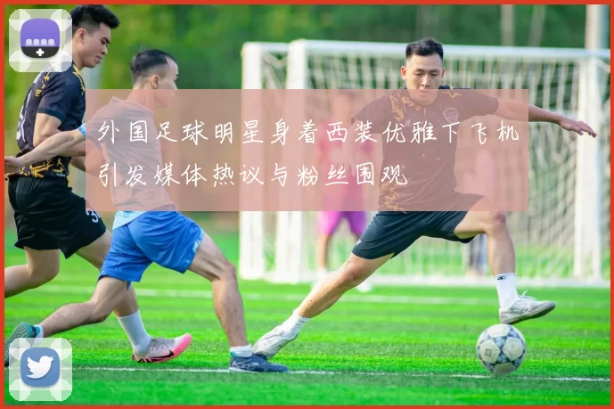 外国足球明星身着西装优雅下飞机引发媒体热议与粉丝围观