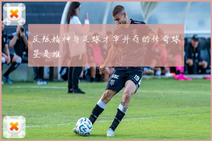 反叛精神与足球才华并存的传奇球星是谁