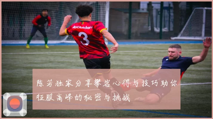 陈芳独家分享攀岩心得与技巧助你征服高峰的秘密与挑战