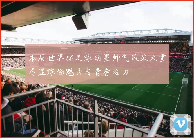 本届世界杯足球明星帅气风采大赏尽显球场魅力与青春活力