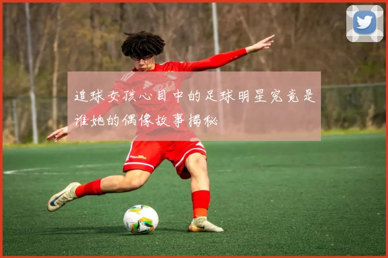追球女孩心目中的足球明星究竟是谁她的偶像故事揭秘