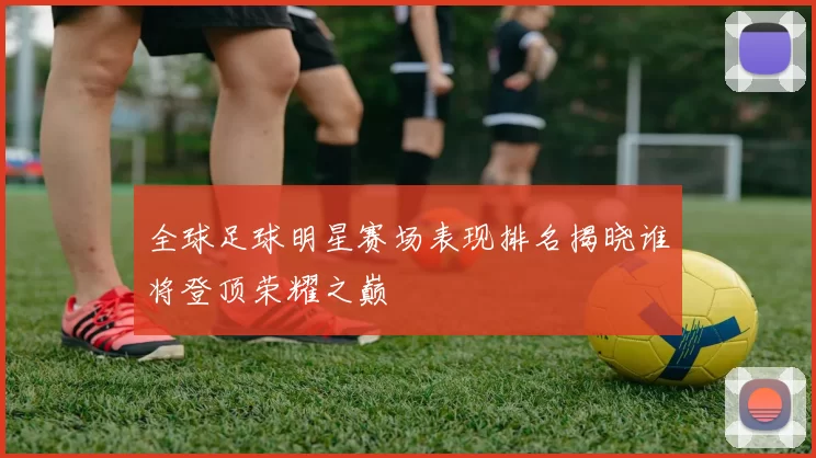 全球足球明星赛场表现排名揭晓谁将登顶荣耀之巅