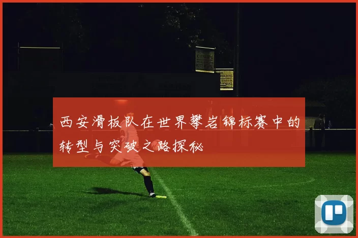 西安滑板队在世界攀岩锦标赛中的转型与突破之路探秘