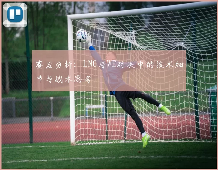 赛后分析：LNG与WE对决中的技术细节与战术思考