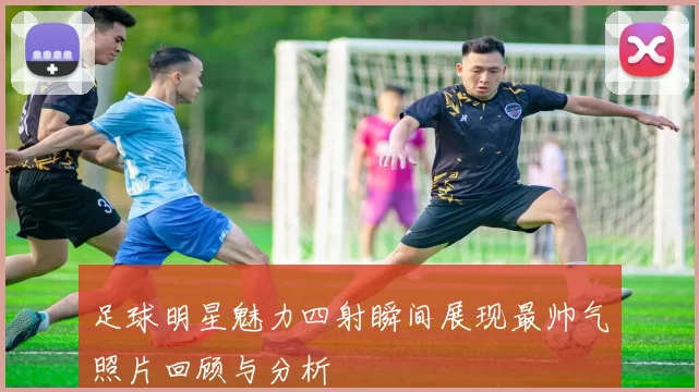 足球明星魅力四射瞬间展现最帅气照片回顾与分析