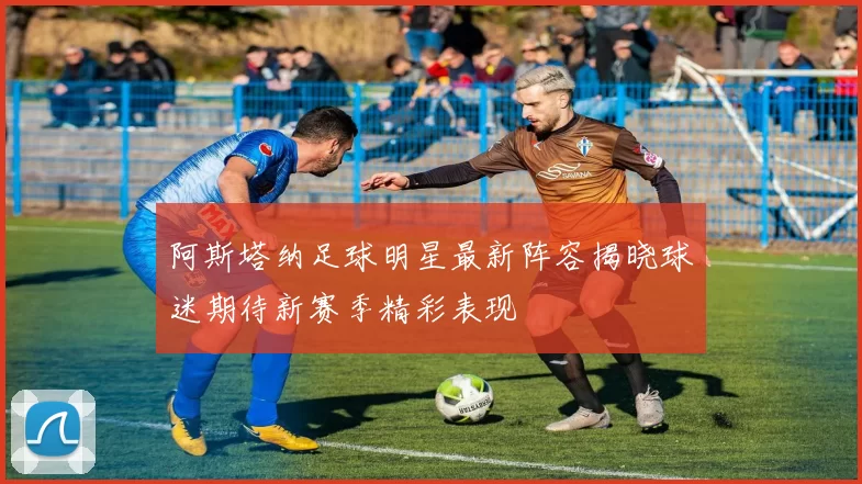 阿斯塔纳足球明星最新阵容揭晓球迷期待新赛季精彩表现