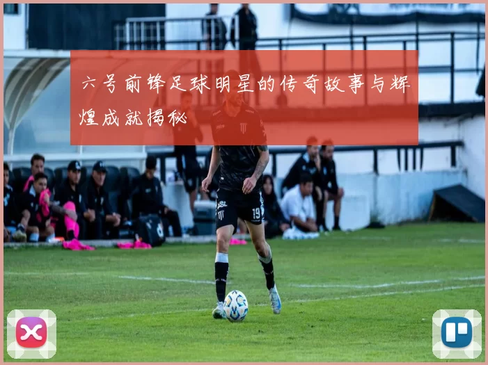 六号前锋足球明星的传奇故事与辉煌成就揭秘