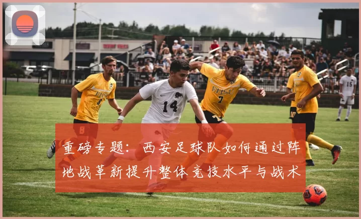 重磅专题：西安足球队如何通过阵地战革新提升整体竞技水平与战术表现