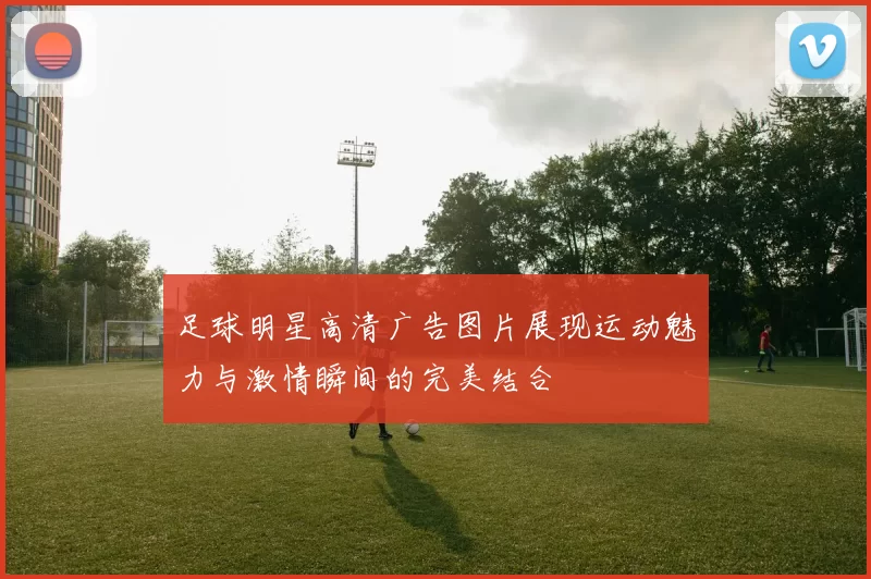 足球明星高清广告图片展现运动魅力与激情瞬间的完美结合