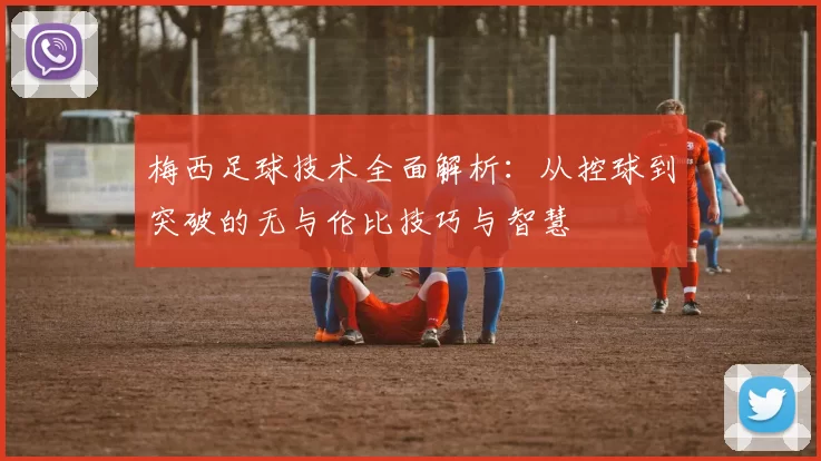 梅西足球技术全面解析：从控球到突破的无与伦比技巧与智慧