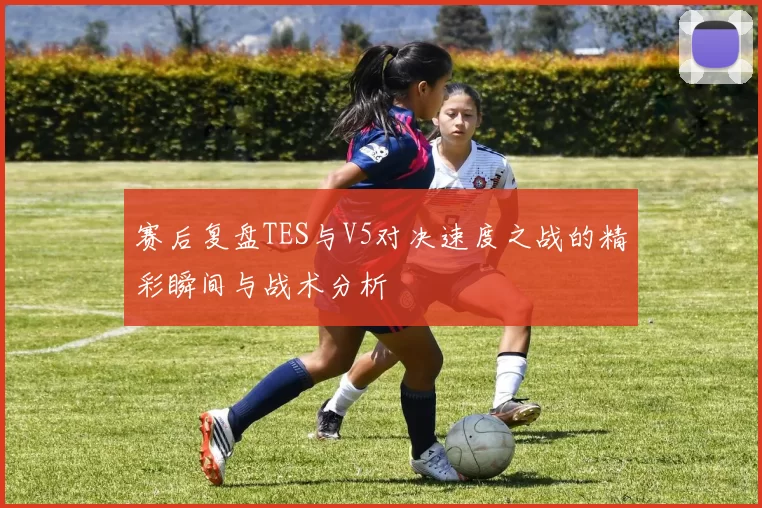 赛后复盘TES与V5对决速度之战的精彩瞬间与战术分析