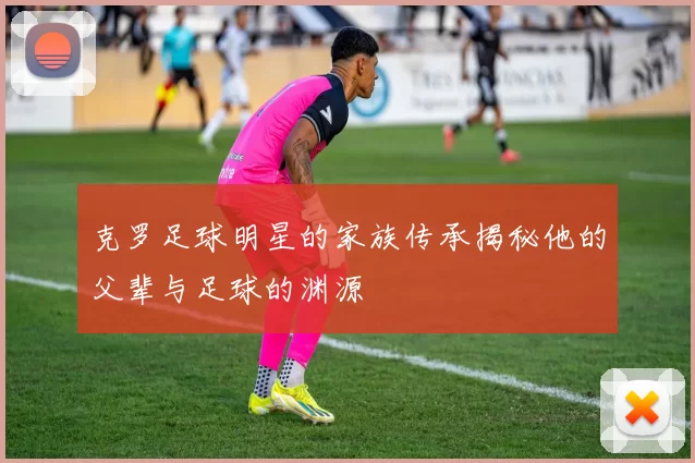 克罗足球明星的家族传承揭秘他的父辈与足球的渊源