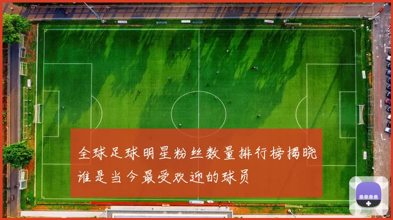 全球足球明星粉丝数量排行榜揭晓谁是当今最受欢迎的球员