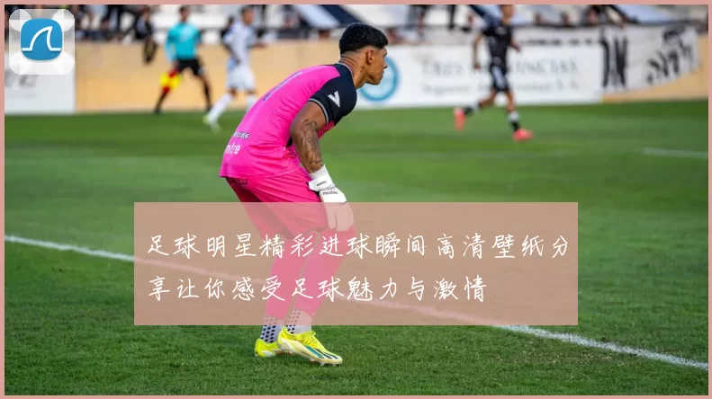 足球明星精彩进球瞬间高清壁纸分享让你感受足球魅力与激情