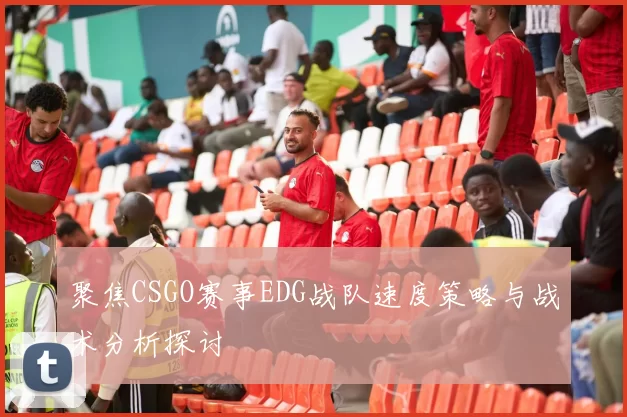 聚焦CSGO赛事EDG战队速度策略与战术分析探讨