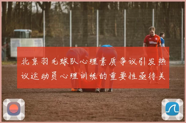 北京羽毛球队心理素质争议引发热议运动员心理训练的重要性亟待关注