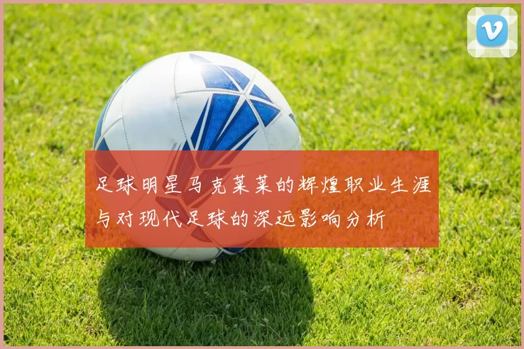 足球明星马克莱莱的辉煌职业生涯与对现代足球的深远影响分析