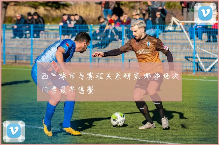 西甲球市与赛程关系研究 哪些场次门票最早售罄
