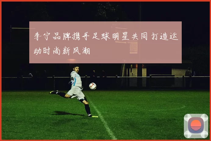 李宁品牌携手足球明星共同打造运动时尚新风潮