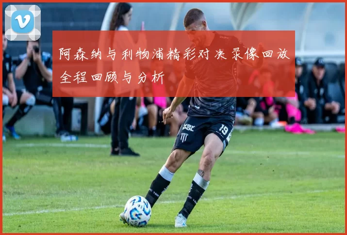 阿森纳与利物浦精彩对决录像回放全程回顾与分析