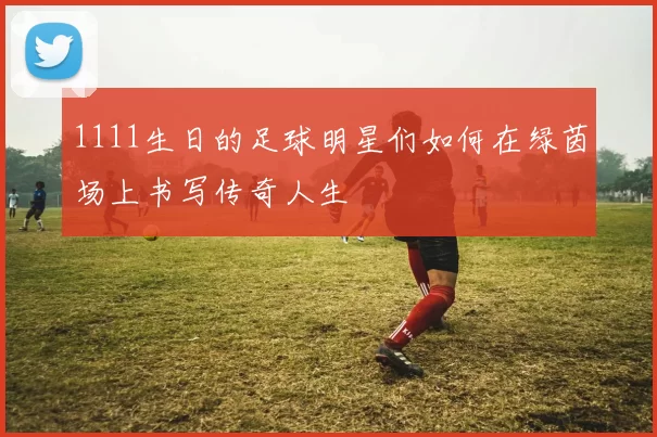 1111生日的足球明星们如何在绿茵场上书写传奇人生