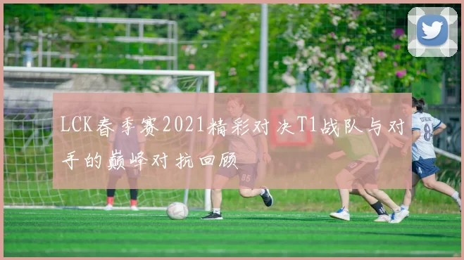 LCK春季赛2021精彩对决T1战队与对手的巅峰对抗回顾