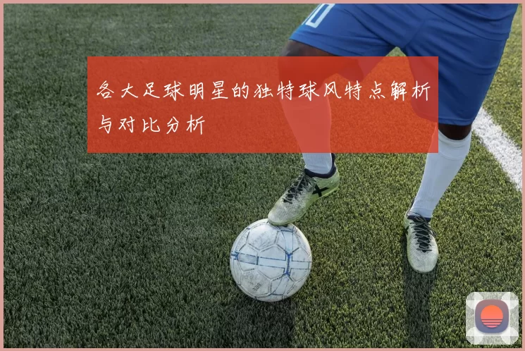 各大足球明星的独特球风特点解析与对比分析