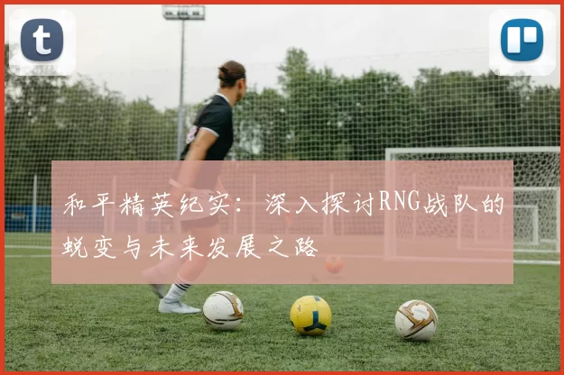 和平精英纪实：深入探讨RNG战队的蜕变与未来发展之路