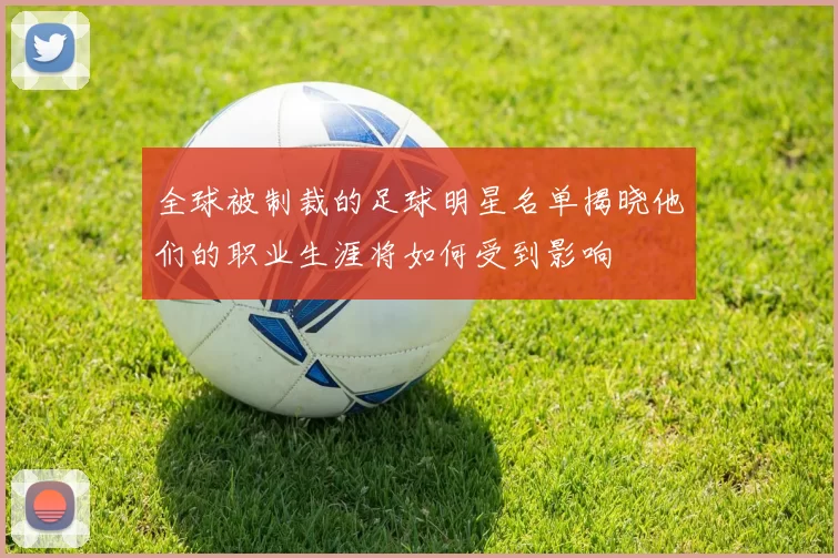 全球被制裁的足球明星名单揭晓他们的职业生涯将如何受到影响