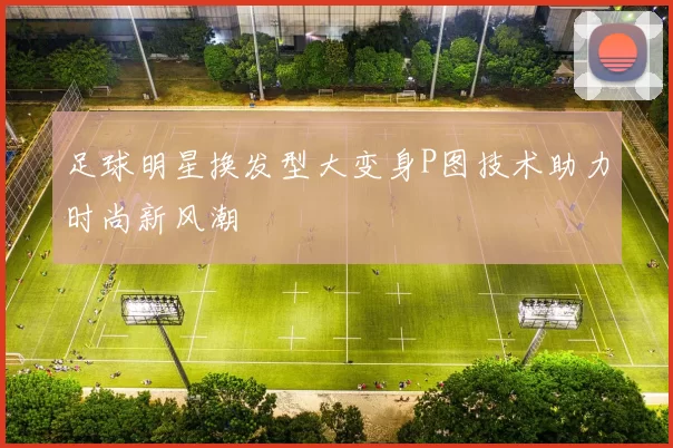 足球明星换发型大变身P图技术助力时尚新风潮