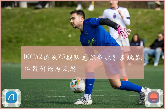 DOTA2热议V5战队意识争议引发玩家热烈讨论与反思