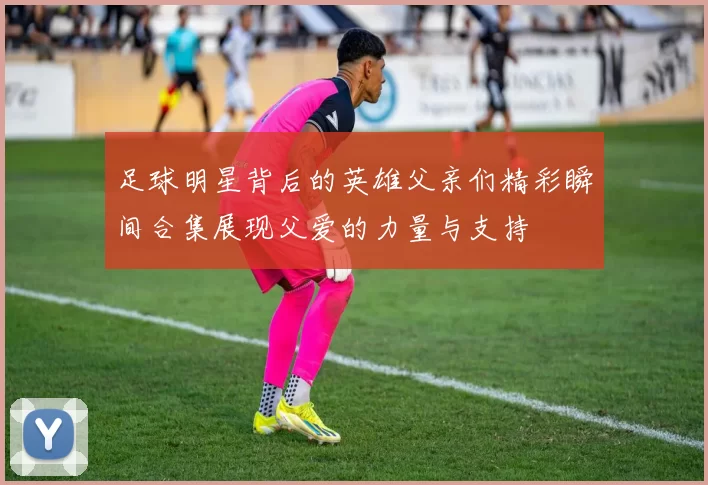 足球明星背后的英雄父亲们精彩瞬间合集展现父爱的力量与支持