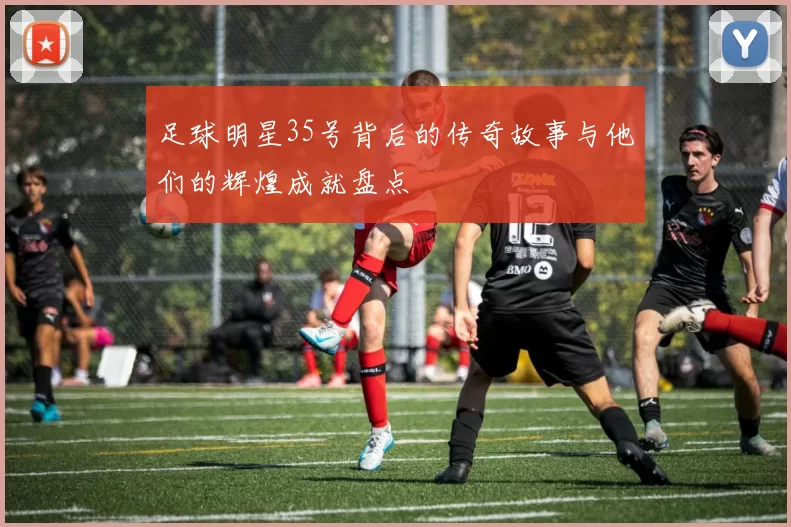 足球明星35号背后的传奇故事与他们的辉煌成就盘点