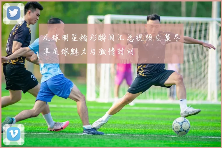 足球明星精彩瞬间汇总视频合集尽享足球魅力与激情时刻