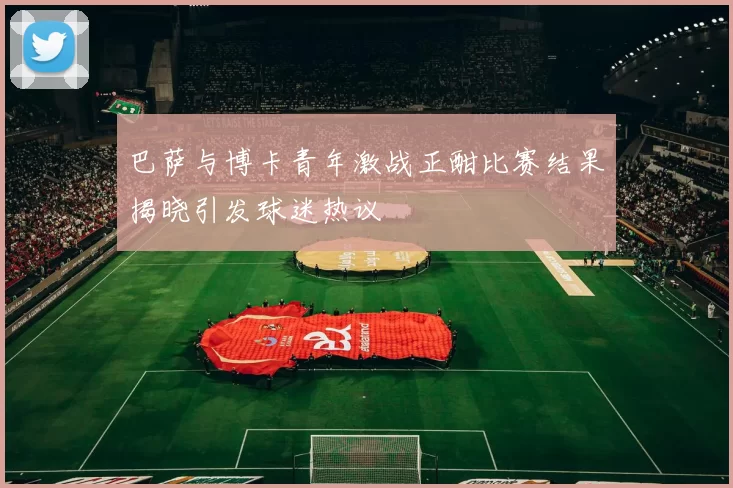 巴萨与博卡青年激战正酣比赛结果揭晓引发球迷热议