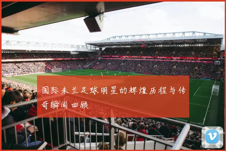 国际米兰足球明星的辉煌历程与传奇瞬间回顾