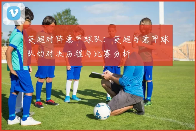 英超对阵意甲球队：英超与意甲球队的对决历程与比赛分析