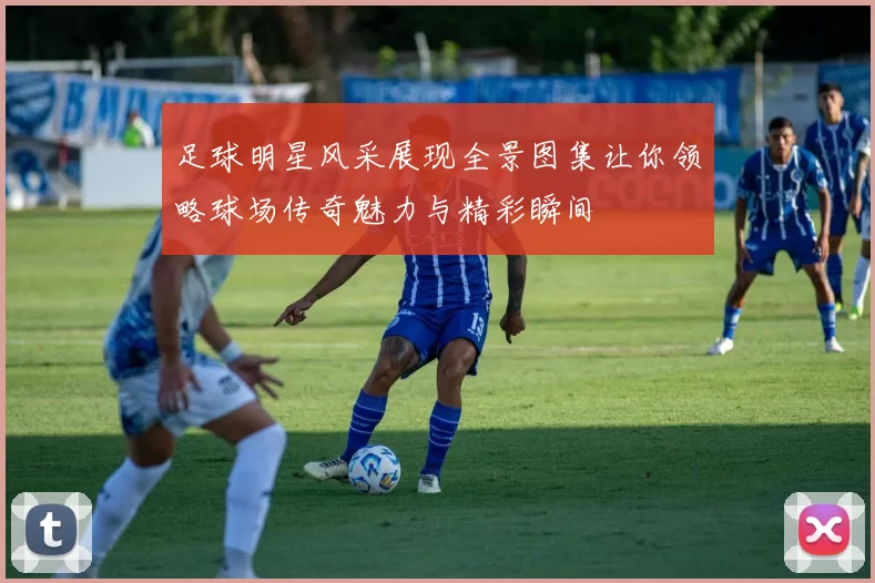足球明星风采展现全景图集让你领略球场传奇魅力与精彩瞬间