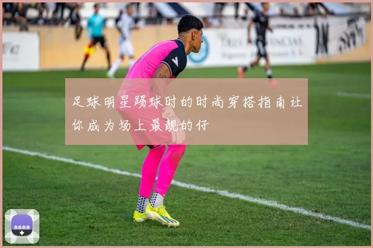 足球明星踢球时的时尚穿搭指南让你成为场上最靓的仔