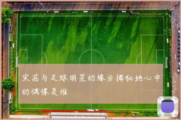 宋茜与足球明星的缘分揭秘她心中的偶像是谁